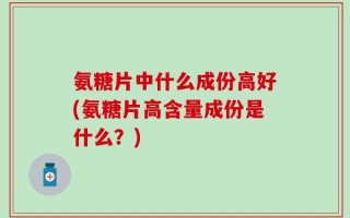 氨糖片中什么成份高好(氨糖片高含量成份是什么？)