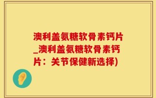 澳利盖氨糖软骨素钙片_澳利盖氨糖软骨素钙片：关节保健新选择)