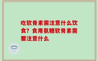 吃软骨素需注意什么饮食？食用氨糖软骨素需要注意什么