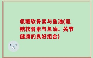 氨糖软骨素与鱼油(氨糖软骨素与鱼油：关节健康的良好组合)