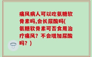痛风病人可以吃氨糖软骨素吗,会长尿酸吗(氨糖软骨素可否食用治疗痛风？不会增加尿酸吗？)