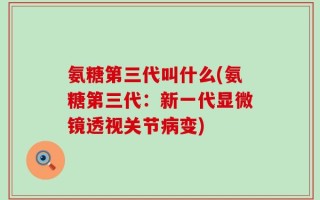 氨糖第三代叫什么(氨糖第三代：新一代显微镜透视关节病变)