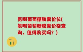 氨喝葡萄糖胶囊价位(氨喝葡萄糖胶囊价格查询，值得购买吗？)