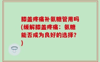膝盖疼痛补氨糖管用吗(缓解膝盖疼痛：氨糖能否成为良好的选择？)