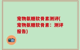 宠物氨糖软骨素测评(宠物氨糖软骨素：测评报告)