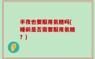 半夜也要服用氨糖吗(睡前是否需要服用氨糖？)
