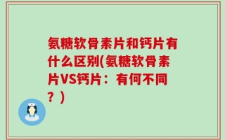 氨糖软骨素片和钙片有什么区别(氨糖软骨素片VS钙片：有何不同？)
