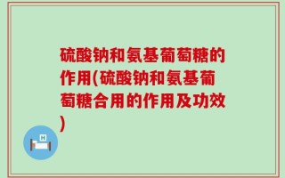 硫酸钠和氨基葡萄糖的作用(硫酸钠和氨基葡萄糖合用的作用及功效)