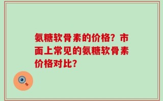 氨糖软骨素的价格？市面上常见的氨糖软骨素价格对比？