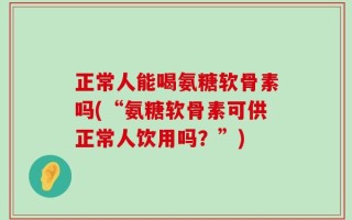 正常人能喝氨糖软骨素吗(“氨糖软骨素可供正常人饮用吗？”)