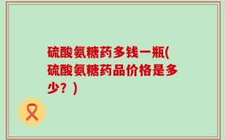 硫酸氨糖药多钱一瓶(硫酸氨糖药品价格是多少？)