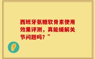 西班牙氨糖软骨素使用效果评测，真能缓解关节问题吗？”