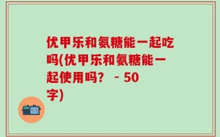优甲乐和氨糖能一起吃吗(优甲乐和氨糖能一起使用吗？ - 50字)