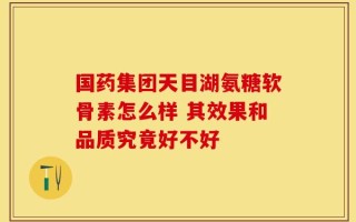 国药集团天目湖氨糖软骨素怎么样 其效果和品质究竟好不好