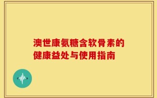 澳世康氨糖含软骨素的健康益处与使用指南