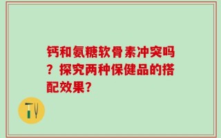 钙和氨糖软骨素冲突吗？探究两种保健品的搭配效果？
