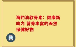 海豹油软骨素：健康新助力 营养丰富的天然保健好物
