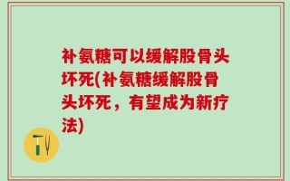 补氨糖可以缓解股骨头坏死(补氨糖缓解股骨头坏死，有望成为新疗法)