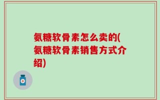 氨糖软骨素怎么卖的(氨糖软骨素销售方式介绍)