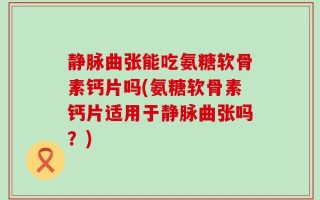 静脉曲张能吃氨糖软骨素钙片吗(氨糖软骨素钙片适用于静脉曲张吗？)