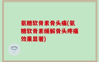 氨糖软骨素骨头痛(氨糖软骨素缓解骨头疼痛效果显著)