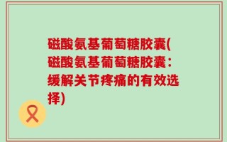 磁酸氨基葡萄糖胶囊(磁酸氨基葡萄糖胶囊：缓解关节疼痛的有效选择)