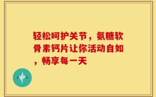 轻松呵护关节，氨糖软骨素钙片让你活动自如，畅享每一天