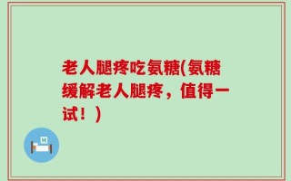 老人腿疼吃氨糖(氨糖缓解老人腿疼，值得一试！)