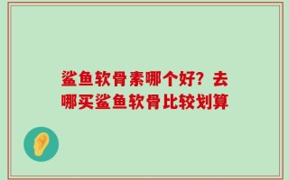 鲨鱼软骨素哪个好？去哪买鲨鱼软骨比较划算