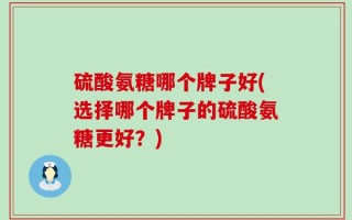 硫酸氨糖哪个牌子好(选择哪个牌子的硫酸氨糖更好？)