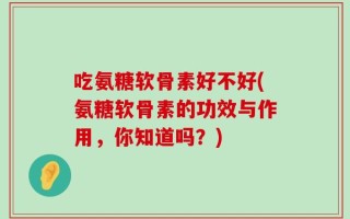 吃氨糖软骨素好不好(氨糖软骨素的功效与作用，你知道吗？)