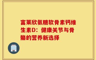 富莱欣氨糖软骨素钙维生素D：健康关节与骨骼的营养新选择