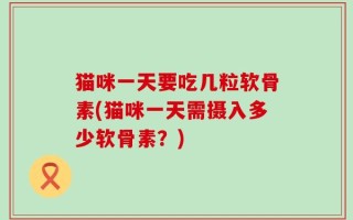 猫咪一天要吃几粒软骨素(猫咪一天需摄入多少软骨素？)