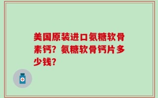 美国原装进口氨糖软骨素钙？氨糖软骨钙片多少钱？