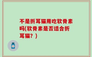不是折耳猫用吃软骨素吗(软骨素是否适合折耳猫？)