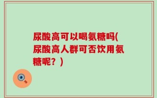 尿酸高可以喝氨糖吗(尿酸高人群可否饮用氨糖呢？)