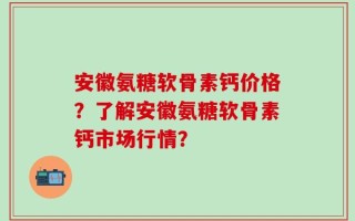 安徽氨糖软骨素钙价格？了解安徽氨糖软骨素钙市场行情？