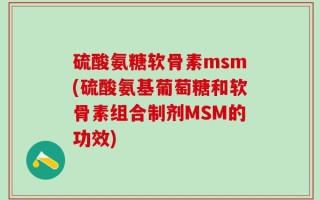 硫酸氨糖软骨素msm(硫酸氨基葡萄糖和软骨素组合制剂MSM的功效)