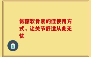 氨糖软骨素的佳使用方式，让关节舒适从此无忧