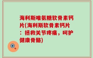 海利斯唯氨糖软骨素钙片(海利斯软骨素钙片：拯救关节疼痛，呵护健康骨骼)