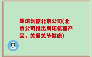 朗诺氨糖北京公司(北京公司推出朗诺氨糖产品，关爱关节健康)