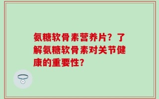 氨糖软骨素营养片？了解氨糖软骨素对关节健康的重要性？