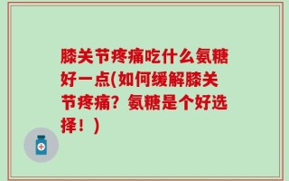 膝关节疼痛吃什么氨糖好一点(如何缓解膝关节疼痛？氨糖是个好选择！)