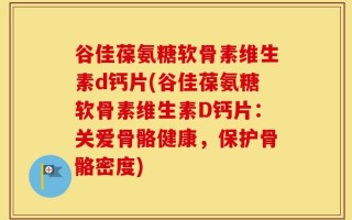 谷佳葆氨糖软骨素维生素d钙片(谷佳葆氨糖软骨素维生素D钙片：关爱骨骼健康，保护骨骼密度)