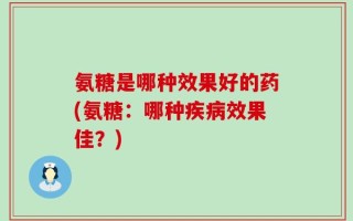 氨糖是哪种效果好的药(氨糖：哪种疾病效果佳？)