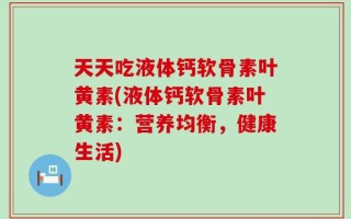 天天吃液体钙软骨素叶黄素(液体钙软骨素叶黄素：营养均衡，健康生活)