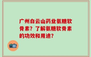 广州白云山药业氨糖软骨素？了解氨糖软骨素的功效和用途？