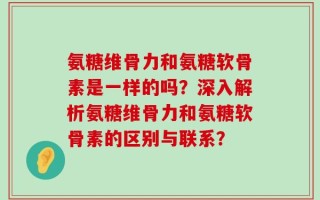 氨糖维骨力和氨糖软骨素是一样的吗？深入解析氨糖维骨力和氨糖软骨素的区别与联系？