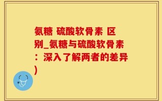 氨糖 硫酸软骨素 区别_氨糖与硫酸软骨素：深入了解两者的差异)