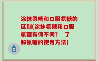 涂抹氨糖和口服氨糖的区别(涂抹氨糖和口服氨糖有何不同？  了解氨糖的使用方法)